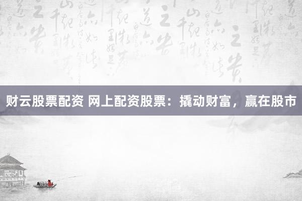 财云股票配资 网上配资股票：撬动财富，赢在股市