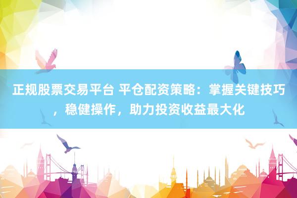 正规股票交易平台 平仓配资策略：掌握关键技巧，稳健操作，助力投资收益最大化