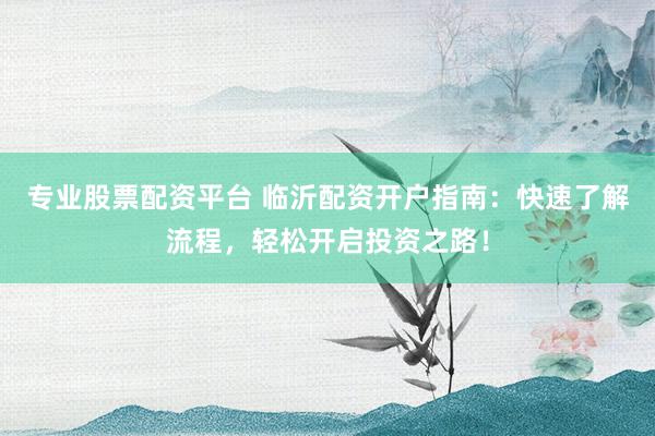 专业股票配资平台 临沂配资开户指南：快速了解流程，轻松开启投资之路！