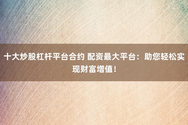 十大炒股杠杆平台合约 配资最大平台：助您轻松实现财富增值！