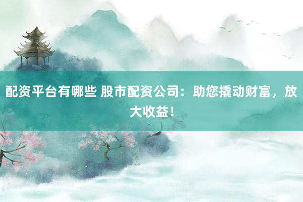 配资平台有哪些 股市配资公司：助您撬动财富，放大收益！