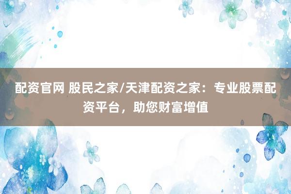 配资官网 股民之家/天津配资之家：专业股票配资平台，助您财富增值