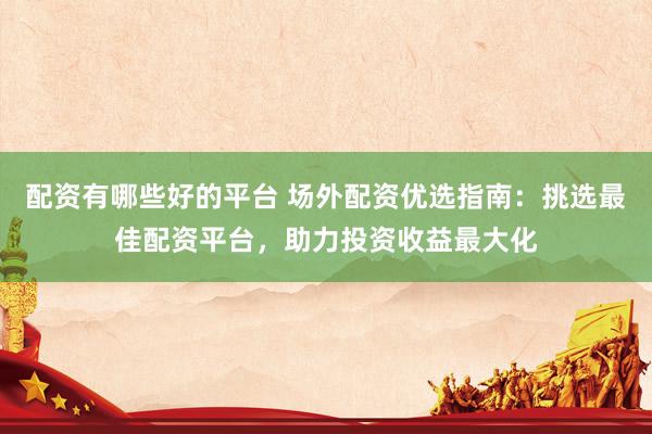 配资有哪些好的平台 场外配资优选指南：挑选最佳配资平台，助力投资收益最大化