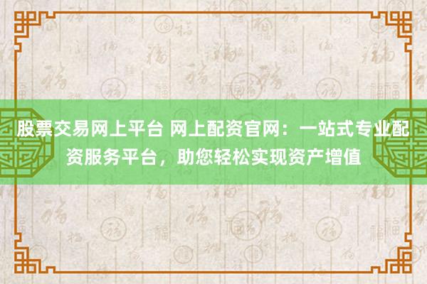 股票交易网上平台 网上配资官网：一站式专业配资服务平台，助您轻松实现资产增值