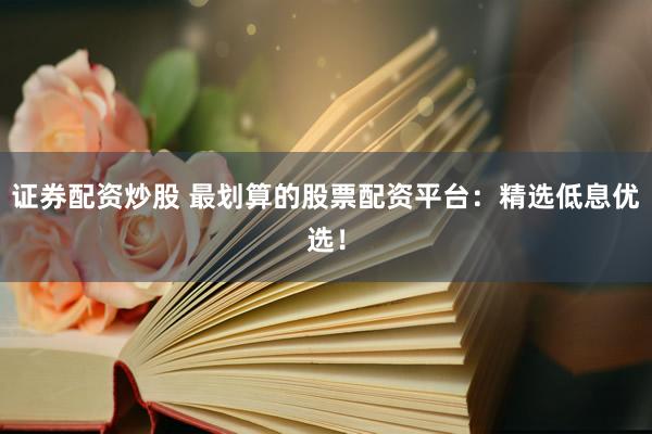 证券配资炒股 最划算的股票配资平台：精选低息优选！