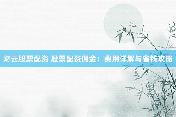 财云股票配资 股票配资佣金：费用详解与省钱攻略