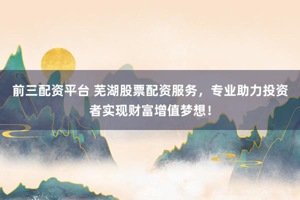 前三配资平台 芜湖股票配资服务，专业助力投资者实现财富增值梦想！